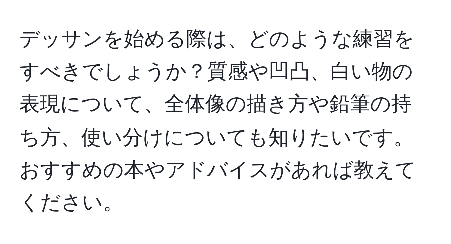 デッサンを始める際は、どのような練習をすべきでしょうか？質感や凹凸、白い物の表現について、全体像の描き方や鉛筆の持ち方、使い分けについても知りたいです。おすすめの本やアドバイスがあれば教えてください。