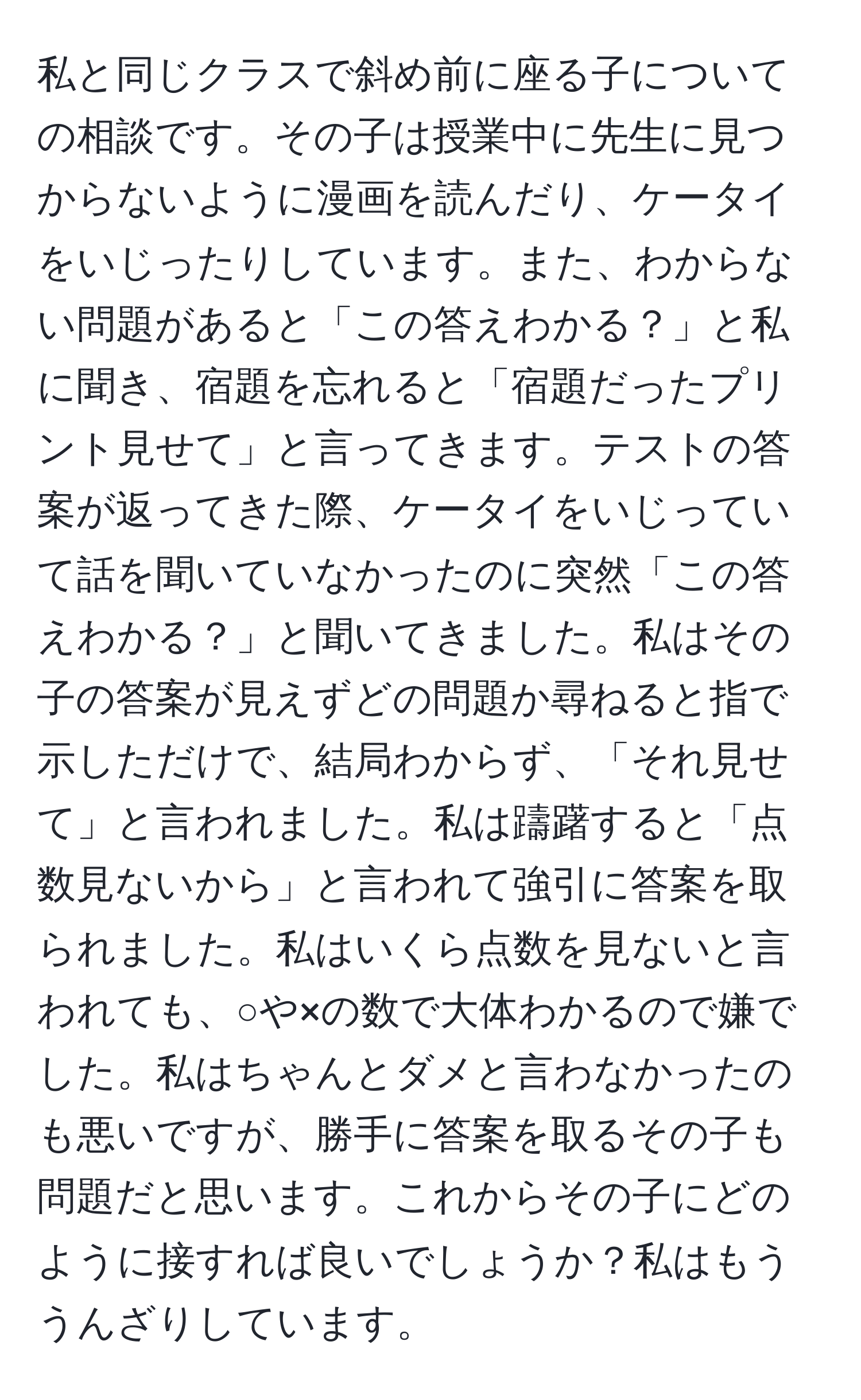 私と同じクラスで斜め前に座る子についての相談です。その子は授業中に先生に見つからないように漫画を読んだり、ケータイをいじったりしています。また、わからない問題があると「この答えわかる？」と私に聞き、宿題を忘れると「宿題だったプリント見せて」と言ってきます。テストの答案が返ってきた際、ケータイをいじっていて話を聞いていなかったのに突然「この答えわかる？」と聞いてきました。私はその子の答案が見えずどの問題か尋ねると指で示しただけで、結局わからず、「それ見せて」と言われました。私は躊躇すると「点数見ないから」と言われて強引に答案を取られました。私はいくら点数を見ないと言われても、○や×の数で大体わかるので嫌でした。私はちゃんとダメと言わなかったのも悪いですが、勝手に答案を取るその子も問題だと思います。これからその子にどのように接すれば良いでしょうか？私はもううんざりしています。