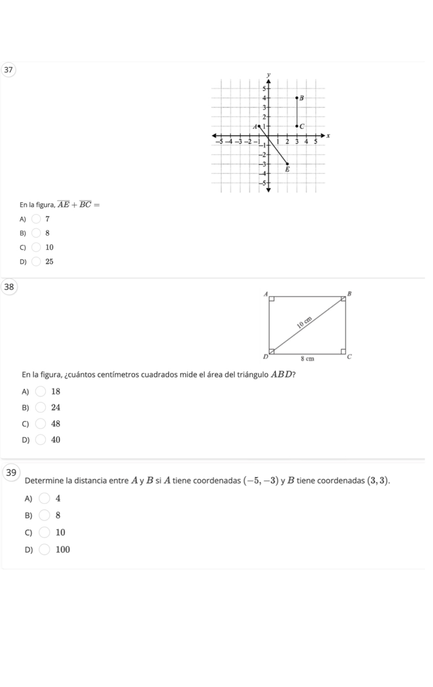 En la figura, overline AE+overline BC=
A) 7
8
C) 10
D) 25
38
En la figura, ¿cuántos centímetros cuadrados mide el área del triángulo ABD?
A) 18
B) 24
C) 48
D) 40
39
Determine la distancia entre A y B si Á tiene coordenadas (-5,-3) y B tiene coordenadas (3,3).
A) 4
B) 8
C) 10
D) 100