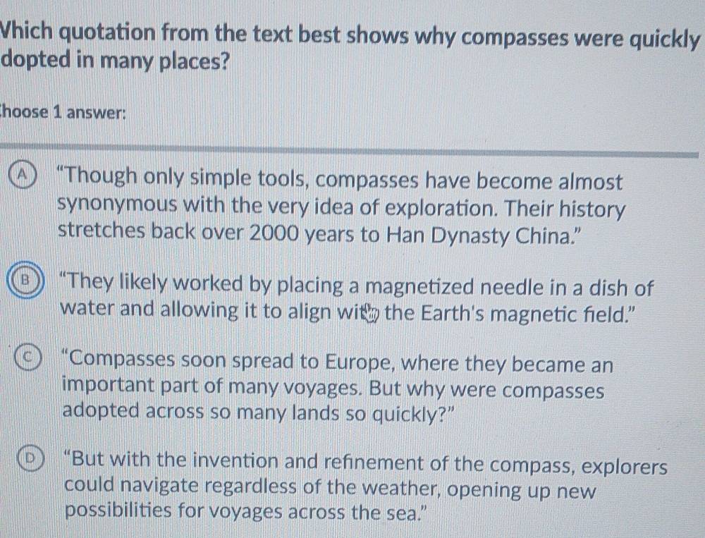 Which quotation from the text best shows why compasses were quickly
dopted in many places?
hoose 1 answer:
A) “Though only simple tools, compasses have become almost
synonymous with the very idea of exploration. Their history
stretches back over 2000 years to Han Dynasty China.”
B “They likely worked by placing a magnetized needle in a dish of
water and allowing it to align with the Earth's magnetic field.”
c ) “Compasses soon spread to Europe, where they became an
important part of many voyages. But why were compasses
adopted across so many lands so quickly?”
D ) “But with the invention and refnement of the compass, explorers
could navigate regardless of the weather, opening up new
possibilities for voyages across the sea.”