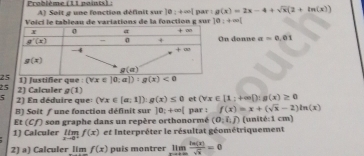 Prabième (11 naints)  : A) Soit g une fonction définit sur |e|+∈fty | par: g(x)=2x-4+sqrt(x)(2+ln (x))
Vo i ci  e tableau de variations de la fo nction  g   u 10:+∈fty (
On donne a=0.01
2
25 2) Calculer 1) Justifier que : (forall x∈ |0:a|):g(x)<0</tex>
g(1)
5 2) En déduire que (forall x∈ [a;1]):g(x)≤ 0 et (forall x∈ [1;+∈fty ):g(x)≥ 0
B) Solt ƒ une fonction définit sur 10;+∈fty (
Et (Cf) son graphe dans un repère orthonormé par : f(x)=x+(sqrt(x)-2)ln (x) (unité:1 cm)
(0,i,j)
1) Calculer limlimits _xto 0^+f(x) et Interpréter le résultat géométriquement
2) a) Calculer 11m f(x) puis montrer limlimits _xto ∈fty  ln (x)/sqrt(x) =0