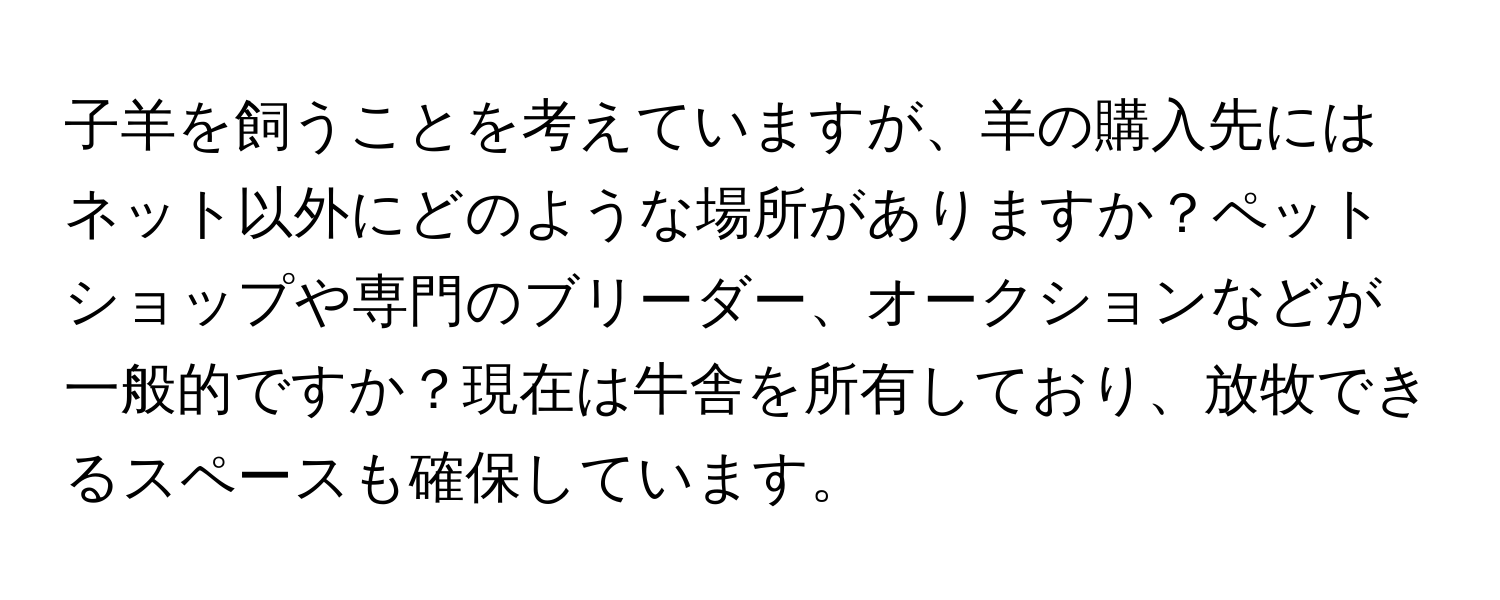 子羊を飼うことを考えていますが、羊の購入先にはネット以外にどのような場所がありますか？ペットショップや専門のブリーダー、オークションなどが一般的ですか？現在は牛舎を所有しており、放牧できるスペースも確保しています。