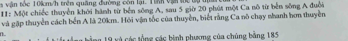 vận tốc 10km/h trên quãng đường còn lại. Tinh vận tốc tự tịh 
11: Một chiếc thuyền khởi hành từ bến sông A, sau 5 giờ 20 phút một Ca nô từ bến sông A đuổi 
và gặp thuyền cách bến A là 20km. Hỏi vận tốc của thuyền, biết rằng Ca nô chạy nhanh hơn thuyền 
n. 
bằng 19 và các tổng các bình phương của chúng bằng 185