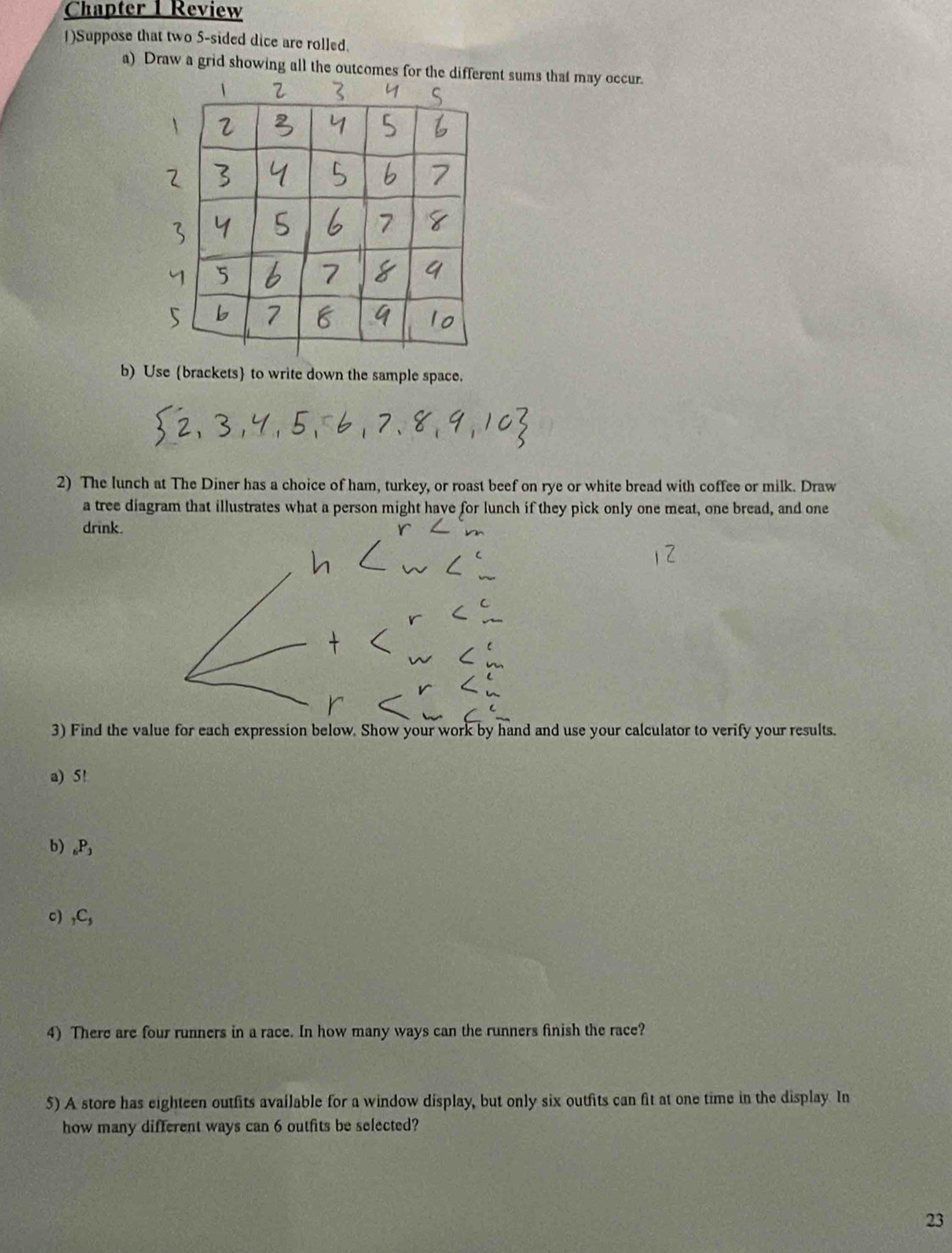 Chapter 1 Review 
1)Suppose that two 5 -sided dice are rolled. 
a) Draw a grid showing all the outcomes nt sums that may occur. 
b) Use (brackets to write down the sample space. 
2) The lunch at The Diner has a choice of ham, turkey, or roast beef on rye or white bread with coffee or milk. Draw 
a tree diagram that illustrates what a person might have for lunch if they pick only one meat, one bread, and one 
drink. 
3) Find the value for each expression below. Show your work by hand and use your calculator to verify your results. 
a) 5!
b) _6P_3
c) _7C_5
4) There are four runners in a race. In how many ways can the runners finish the race? 
5) A store has eighteen outfits available for a window display, but only six outfits can fit at one time in the display. In 
how many different ways can 6 outfits be selected? 
23