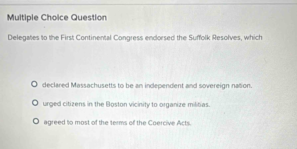 Question
Delegates to the First Continental Congress endorsed the Suffolk Resolves, which
declared Massachusetts to be an independent and sovereign nation.
urged citizens in the Boston vicinity to organize militias.
agreed to most of the terms of the Coercive Acts.