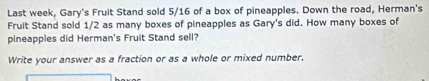 Last week, Gary's Fruit Stand sold 5/16 of a box of pineapples. Down the road, Herman's 
Fruit Stand sold 1/2 as many boxes of pineapples as Gary's did. How many boxes of 
pineapples did Herman's Fruit Stand sell? 
Write your answer as a fraction or as a whole or mixed number.