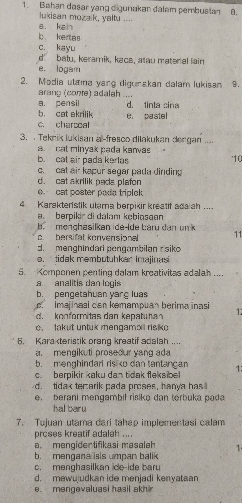 Bahan dasar yang digunakan dalam pembuatan ₹8.
lukisan mozaik, yaitu ....
a. kain
b. kertas
c. kayu
d. batu, keramik, kaca, atau material lain
e. logam
2. Media utama yang digunakan dalam lukisan 9.
arang (conte) adalah ....
a. pensil d. tinta cina
b. cat akrilik e. pastel
c. charcoal
3.  Teknik lukisan al-fresco dilakukan dengan ....
a. cat minyak pada kanvas
b. cat air pada kertas *10
c. cat air kapur segar pada dinding
d. cat akrilik pada plafon
e. cat poster pada triplek
4. Karakteristik utama berpikir kreatif adalah ....
a. berpikir di dalam kebiasaan
b. menghasilkan ide-ide baru dan unik
c. bersifat konvensional
11
d. menghindari pengambilan risiko
e. tidak membutuhkan imajinasi
5. Komponen penting dalam kreativitas adalah ....
a. analitis dan logis
b. pengetahuan yang luas
c. imajinasi dan kemampuan berimajinasi 11
d. konformitas dan kepatuhan
e. takut untuk mengambil risiko
6. Karakteristik orang kreatif adalah ....
a. mengikuti prosedur yang ada
b. menghindari risiko dan tantangan
1
c. berpikir kaku dan tidak fleksibel
d. tidak tertarik pada proses, hanya hasil
e. berani mengambil risiko dan terbuka pada
hal baru
7. Tujuan utama dari tahap implementasi dalam
proses kreatif adalah ....
a. mengidentifikasi masalah
1
b. menganalisis umpan balik
c. menghasilkan ide-ide baru
d. mewujudkan ide menjadi kenyataan
e. mengevaluasi hasil akhir