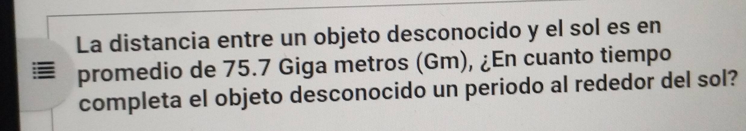 La distancia entre un objeto desconocido y el sol es en 
promedio de 75.7 Giga metros (Gm), ¿En cuanto tiempo 
completa el objeto desconocido un periodo al rededor del sol?