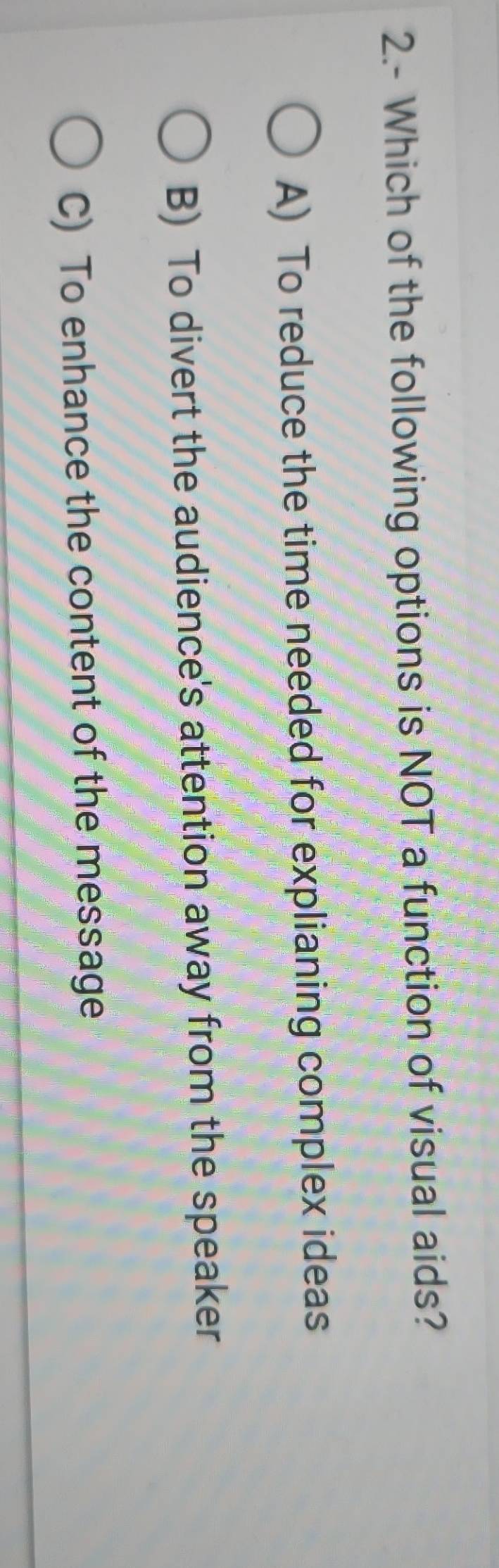 2.- Which of the following options is NOT a function of visual aids?
A) To reduce the time needed for explianing complex ideas
B) To divert the audience's attention away from the speaker
C) To enhance the content of the message