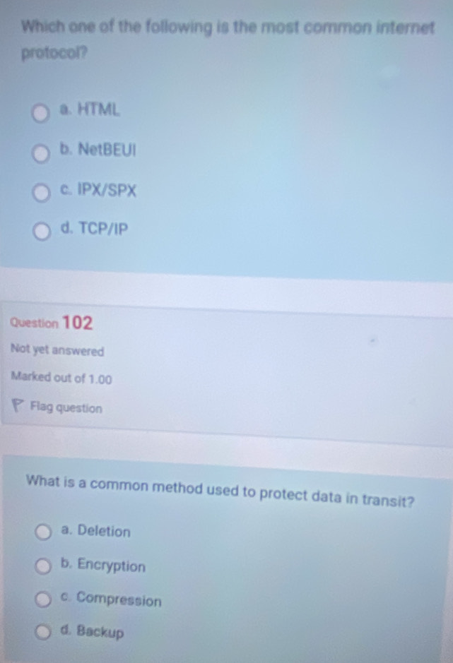 Which one of the following is the most common internet
protocol?
a. HTML
b. NetBEUI
c. IPX/SPX
d. TCP/IP
Question 102
Not yet answered
Marked out of 1.00
Flag question
What is a common method used to protect data in transit?
a. Deletion
b. Encryption
c. Compression
d. Backup