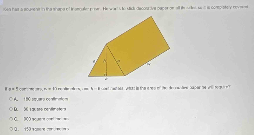 Ken has a souvenir in the shape of triangular prism. He wants to stick decorative paper on all its sides so it is completely covered.
If a=5 centimeters, w=10 centimeters, and h=6 centimeters, what is the area of the decorative paper he will require?
A. 180 square centimeters
B. 80 square centimeters
C. 900 square centimeters
D. 150 square centimeters