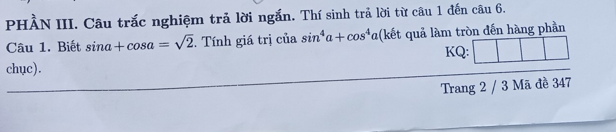 PHẢN III. Câu trắc nghiệm trả lời ngắn. Thí sinh trả lời từ câu 1 đến câu 6. 
Câu 1. Biết sin a+cos a=sqrt(2). Tính giá trị của sin^4a+cos^4 0 a(kết quả làm tròn đến hàng phần 
KQ: 
chục). 
Trang 2 / 3 Mã đề 347