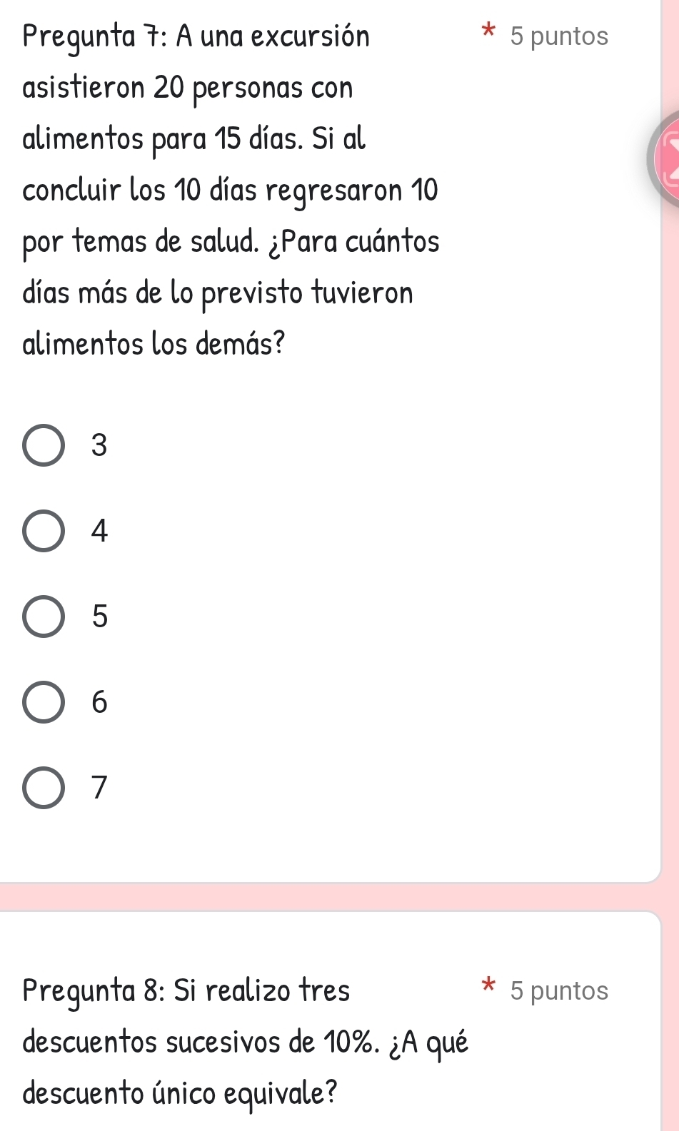 Pregunta 7: A una excursión 5 puntos
asistieron 20 personas con
alimentos para 15 días. Si al
concluir los 10 días regresaron 10
por temas de salud. ¿Para cuántos
días más de lo previsto tuvieron
alimentos los demás?
3
4
5
6
7
Pregunta 8: Si realizo tres 5 puntos
descuentos sucesivos de 10%. ¿A qué
descuento único equivale?