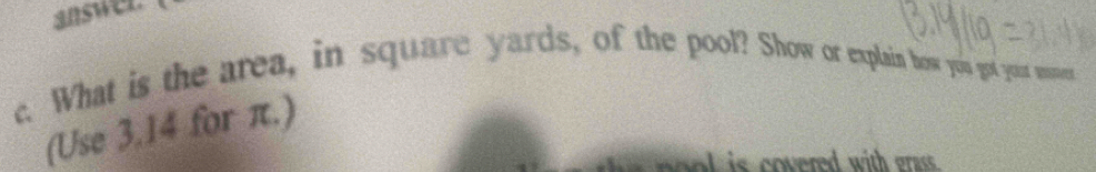 answer. 
c. What is the area, in square yards, of the pool? Show or explain how you got you woes 
(Use 3.14 for π.) 
ed is covered with ga.