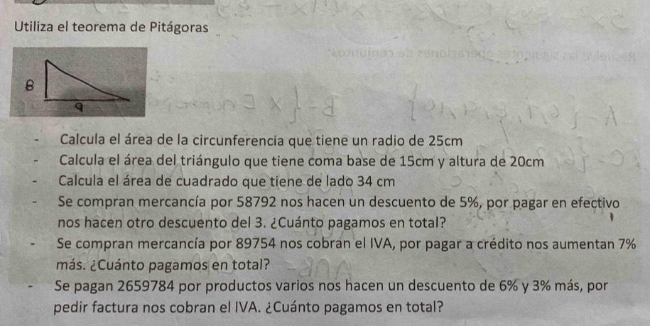 Utiliza el teorema de Pitágoras 
Calcula el área de la circunferencia que tiene un radio de 25cm
Calcula el área del triángulo que tiene coma base de 15cm y altura de 20cm
Calcula el área de cuadrado que tiene de lado 34 cm
Se compran mercancía por 58792 nos hacen un descuento de 5%, por pagar en efectivo 
nos hacen otro descuento del 3. ¿Cuánto pagamos en total? 
Se compran mercancía por 89754 nos cobran el IVA, por pagar a crédito nos aumentan 7%
¿más. ¿Cuánto pagamos en total? 
Se pagan 2659784 por productos varios nos hacen un descuento de 6% y 3% más, por 
pedir factura nos cobran el IVA. ¿Cuánto pagamos en total?