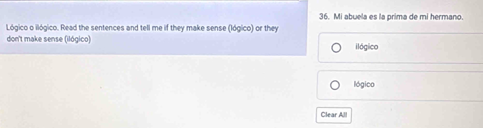 Mi abuela es la prima de mi hermano. 
Lógico o ilógico. Read the sentences and tell me if they make sense (lógico) or they 
don't make sense (ilógico) 
ilógico 
lógico 
Clear All