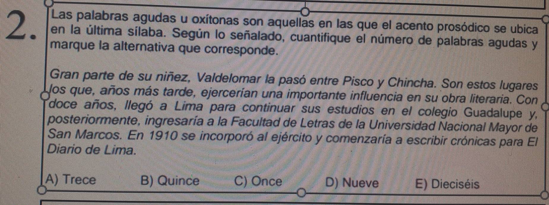 Las palabras agudas u oxítonas son aquellas en las que el acento prosódico se ubica
2. en la última sílaba. Según lo señalado, cuantifique el número de palabras agudas y
marque la alternativa que corresponde.
Gran parte de su niñez, Valdelomar la pasó entre Pisco y Chincha. Son estos lugares
los que, años más tarde, ejercerían una importante influencia en su obra literaria. Con
doce años, llegó a Lima para continuar sus estudios en el colegio Guadalupe y,
posteriormente, ingresaría a la Facultad de Letras de la Universidad Nacional Mayor de
San Marcos. En 1910 se incorporó al ejército y comenzaría a escribir crónicas para El
Diario de Lima.
A) Trece B) Quince C) Once D) Nueve E) Dieciséis