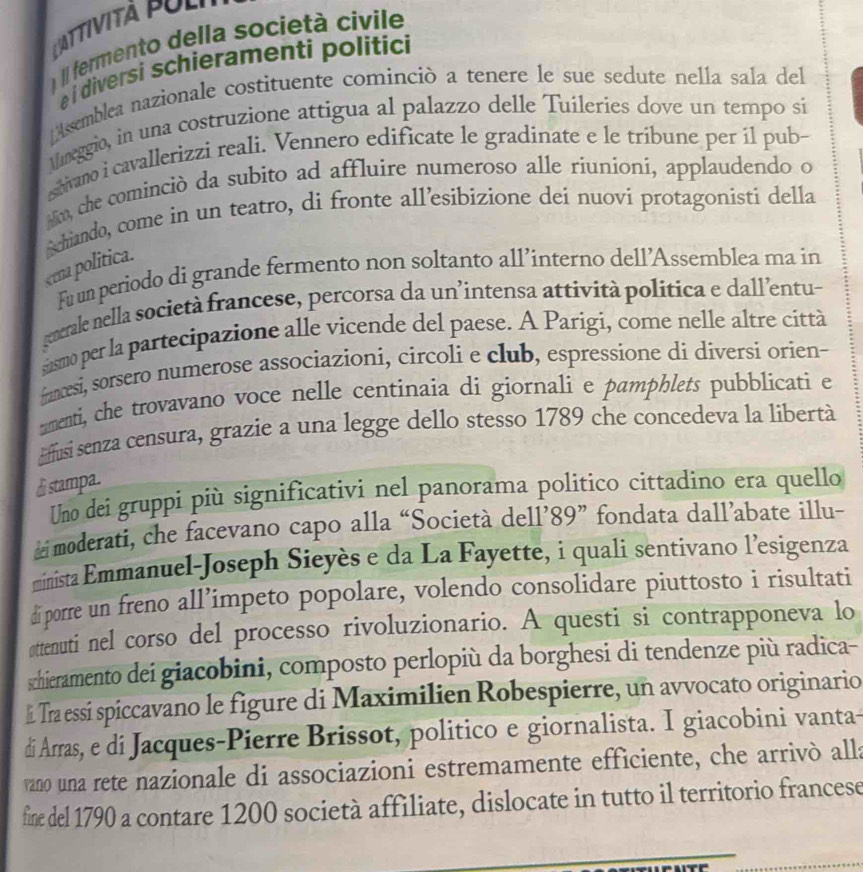 LAttività Pol
)   feermento della società civile
é i diversi schieramenti politici
Assemblea nazionale costituente cominciò a tenere le sue sedute nella sala del
Mmeggio, in una costruzione attigua al palazzo delle Tuileries dove un tempo si
shivano i cavallerizzi reali. Vennero edificate le gradinate e le tribune per il pub-
m, che cominciò da subito ad affluire numeroso alle riuníoni, applaudendo o
eena politica. Schiando, come in un teatro, di fronte all’esibizione dei nuovi protagonisti della
Fu um periodo di grande fermento non soltanto all’interno dell’Assemblea ma in
generale nella società francese, percorsa da un’intensa attività política e dall’entu-
susmo per la partecipazione alle vicende del paese. A Parigi, come nelle altre città
fanesi, sorsero numerose associazioni, circoli e club, espressione di diversi orien-
mmenti, che trovavano voce nelle centinaia di giornali e pamphlets pubblicati e
Effusi senza censura, grazie a una legge dello stesso 1789 che concedeva la libertà
£ stampa.
Uno dei gruppi più significativi nel panorama politico cittadino era quello
moderati, che facevano capo alla “Società dell’89” fondata dall’abate illu-
minista Emmanuel-Joseph Sieyès e da La Fayette, i quali sentivano l’esigenza
di porre un freno all’impeto popolare, volendo consolidare piuttosto i risultati
attenuti nel corso del processo rivoluzionario. A questi si contrapponeva lo
schieramento dei giacobini, composto perlopiù da borghesi di tendenze più radica-
l. Tra essí spiccavano le figure di Maximilien Robespierre, un avvocato originario
di Arras, e di Jacques-Pierre Brissot, politico e giornalista. I giacobini vanta-
vano una rete nazionale di associazioni estremamente efficiente, che arrivò alla
fine del 1790 a contare 1200 società affiliate, dislocate in tutto il territorio francese