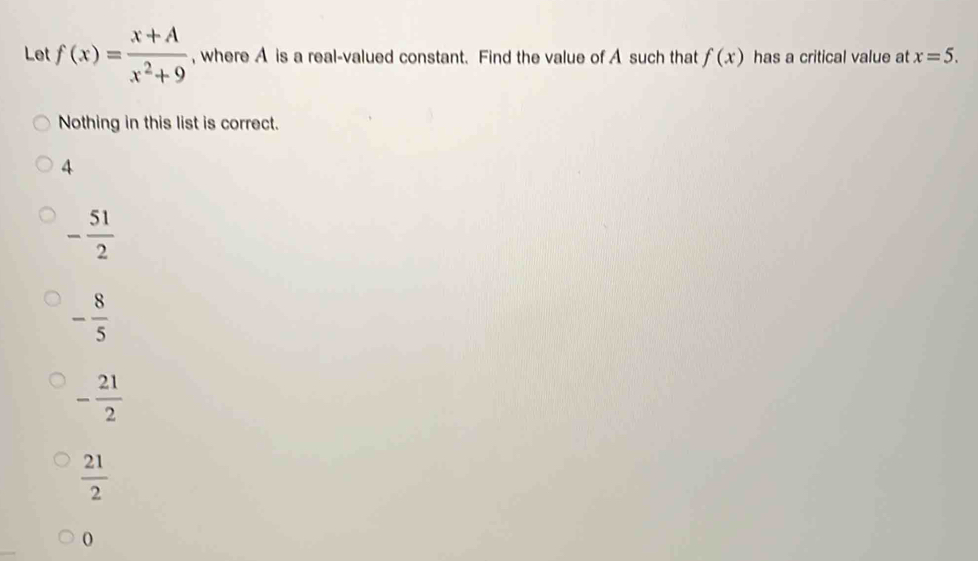 Let f(x)= (x+A)/x^2+9  , where A is a real-valued constant. Find the value of A such that f(x) has a critical value at x=5. 
Nothing in this list is correct.
4
- 51/2 
- 8/5 
- 21/2 
 21/2 
0