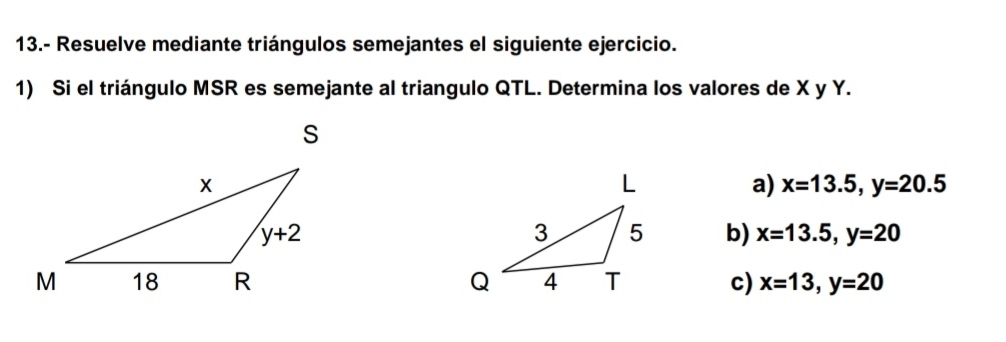 13.- Resuelve mediante triángulos semejantes el siguiente ejercicio.
1) Si el triángulo MSR es semejante al triangulo QTL. Determina los valores de X y Y.
a) x=13.5,y=20.5
b) x=13.5,y=20
c) x=13,y=20