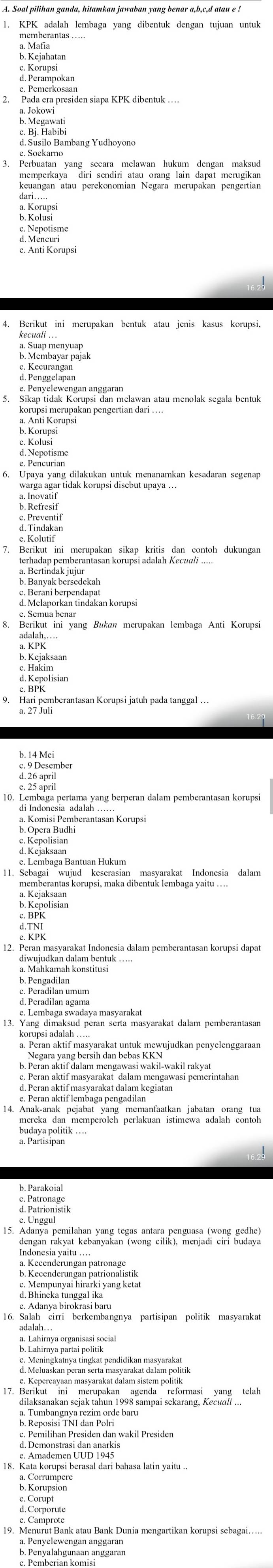 KPK adalah lembaga yang dibentuk dengan tujuan untuk
P. Megawati
c. Soekarno
memperkaya diri sendiri atau orang lain dapat merugikan
keuangan atau perekonomian Negara merupakan pengertian
d. Mencuri
e. Anti Korupsi
4. Berikut ini merupakan bentuk atau jenis kasus korupsi,
d. Penggelapan
e. Penyelewengan anggaran
5. Sikap tidak Korupsi dan melawan atau menolak segala bentuk
Peeurane
a Inovanar tidak korupsi disebut upaya ...
7  Berikap bein beerunakan süken abrtän, dee sentch  dukunga
8. Berikut ini yang Bukan merupakan lembaga Anti Korupsi
9. Hari pemberantasan Korupsi jatuh pada tanggal …
d2member
10. Lembaga pertama yang berperan dalam pemberantasan korupsi
di Indonesia adalah
a. Komisi Pemberantasan Korupsi
e. Lembaga Bantuan Hukum
memberantas korupsi, maka dibentuk lembaga yannesa dalam
É Rik
d Maniana d'éon bentuk 
3 8 hembaga swadaya masyan mmsyarakat dalam pemberantasan
* Nesara vang hamh cag Rwaī wakil-wakil rakyat
e. Peran aktif lembaga pengadilan
c. Patronage
15. Adanya pemilahan yang tegas antara penguasa (wong gedhe)
dengan rakyat kebanyakan (wong cilik), menjadi ciri budaya
16. Salah cirri berkembangnya partisipan politik masyarakat
adalah. .
e: Lahimãa paranisetlação
G Menins baurpen sir sért rendidihen Patanr portal
b. Reposisi TNI dat Pdán wakil Presiden
d. Demonstrași dan anarkis
18. Kata korupsi berasal dari bahasa latin yaitu ..
d Corporuto
9 8 Campreank atau Bank Dunia mengartikan korupsi sebagai......
a. Penyelewengan anggaran
b. Penyalahgunaan anggaraı