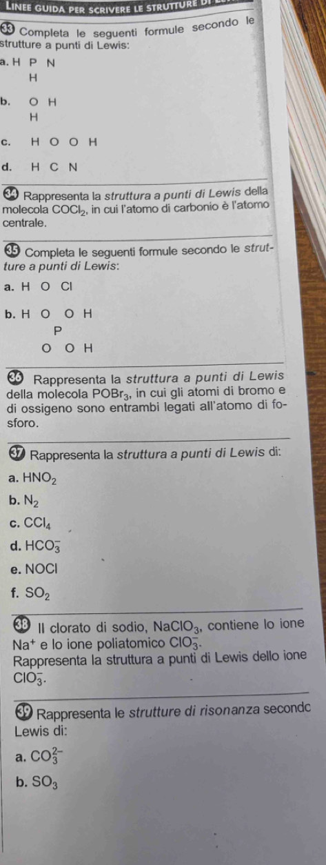 Linee guida per scrivere le strutture L 
Completa le seguenti formule secondo le 
strutture a punti di Lewis: 
a. H P N
H
b. O H
H
C. H O O H
d. H C N
34 * Rappresenta la struttura a punti di Lewis della 
molecola COCl_2, , in cui l'atomo di carbonio è l'atomo 
centrale. 
Completa le seguenti formule secondo le strut- 
ture a punti di Lewis: 
a. H Cl
b. H H
H 
Rappresenta la struttura a punti di Lewis 
della molecola POBr_3 , in cui gli atomi di bromo e 
di ossigeno sono entrambi legati all'atomo di fo- 
sforo. 
9 Rappresenta la struttura a punti di Lewis di: 
a. HNO_2
b. N_2
C. CCl_4
d. HCO_3^(-
e. NOCl
f. SO_2)
II clorato di sodio, NaClO_3 , contiene lo ione
Na^+ e lo ione poliatomico ClO_3^(-. 
Rappresenta la struttura a punti di Lewis dello ione
ClO_3^-. 
Rappresenta le strutture di risonanza second 
Lewis di: 
a. CO_3^(2-)
b. SO_3)