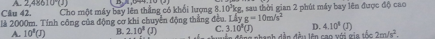 2,48610°(J) B. 31,644.10 (3)
Câu 42. Cho một máy bay lên thẳng có khối lượng 8 10^3kg t, sau thời gian 2 phút máy bay lên được độ cao
là 2000m. Tính công của động cơ khi chuyển động thẳng đều. Lấy g=10m/s^2
B. 2.10^8
C. 3.10^8(J) D. 4.10^8(J)
A. 10^8(J) (J) 2m/s^2. 
N uền động nhanh dần đều lên cao với gia tốc