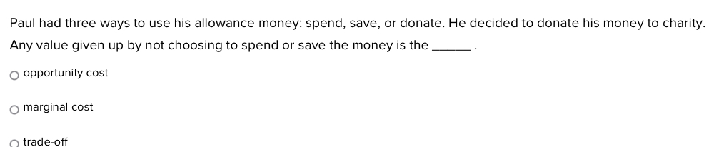 Paul had three ways to use his allowance money: spend, save, or donate. He decided to donate his money to charity.
Any value given up by not choosing to spend or save the money is the_
opportunity cost
marginal cost
trade-off