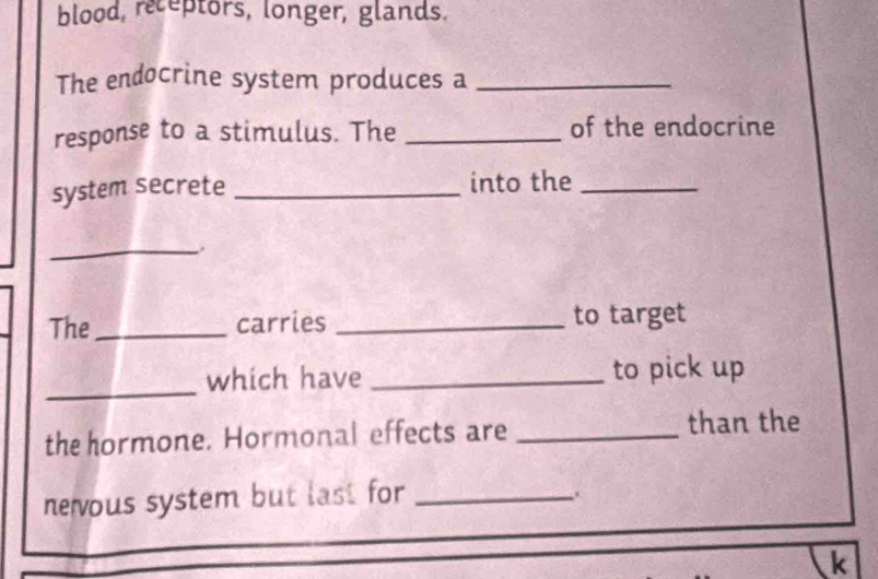 blood, receptors, longer, glands. 
The endocrine system produces a_ 
response to a stimulus. The _of the endocrine 
system secrete _into the_ 
_ 
The_ carries _to target 
_ 
which have _to pick up 
the hormone. Hormonal effects are _than the 
nevous system but last for_ 
. 
k