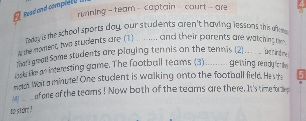 Read and complete t 
running - team - captain - court - are 
Today is the school sports day, our students aren't having lessons this afterno 
At the moment, two students are (1) _and their parents are watching them. 
That's great! Some students are playing tennis on the tennis (2) स behind me 
looks like an interesting game. The football teams (3) ............. getting ready for their 
match. Wait a minute! One student is walking onto the football field. He's the 5
(4)_ of one of the teams ! Now both of the teams are there. It's time for thega 
to start !