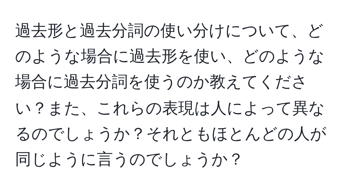 過去形と過去分詞の使い分けについて、どのような場合に過去形を使い、どのような場合に過去分詞を使うのか教えてください？また、これらの表現は人によって異なるのでしょうか？それともほとんどの人が同じように言うのでしょうか？