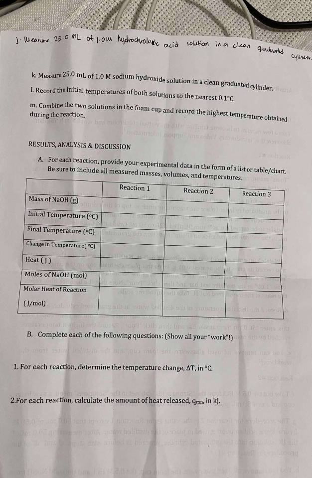 Measure 25.0 mL of 1.0 M sodium hydroxide solution in a clean graduated cylinder.
l. Record the initial temperatures of both solutions to the nearest 0.1°C.
m. Combine the two solutions in the foam cup and record the highest temperature obtained
during the reaction.
RESULTS, ANALYSIS & DISCUSSION
A. For each reaction, provide your experimental data in the form of a list or table/chart.
Be sure to include all measured m
B. Complete each of the following questions: (Show all your “work”!)
1. For each reaction, determine the temperature change, ΔT, in°C.
2.For each reaction, calculate the amount of heat released, qr, in kJ.