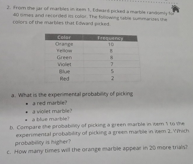 From the jar of marbles in item 1, Edward picked a marble randomly for
40 times and recorded its color. The following table summarizes the 
colors of the marbles that Edward picked. 
a. What is the experimental probability of picking 
a red marble? 
a violet marble? 
a blue marble? 
b. Compare the probability of picking a green marble in item 1 to the 
experimental probability of picking a green marble in item 2. Which 
probability is higher? 
c. How many times will the orange marble appear in 20 more trials?