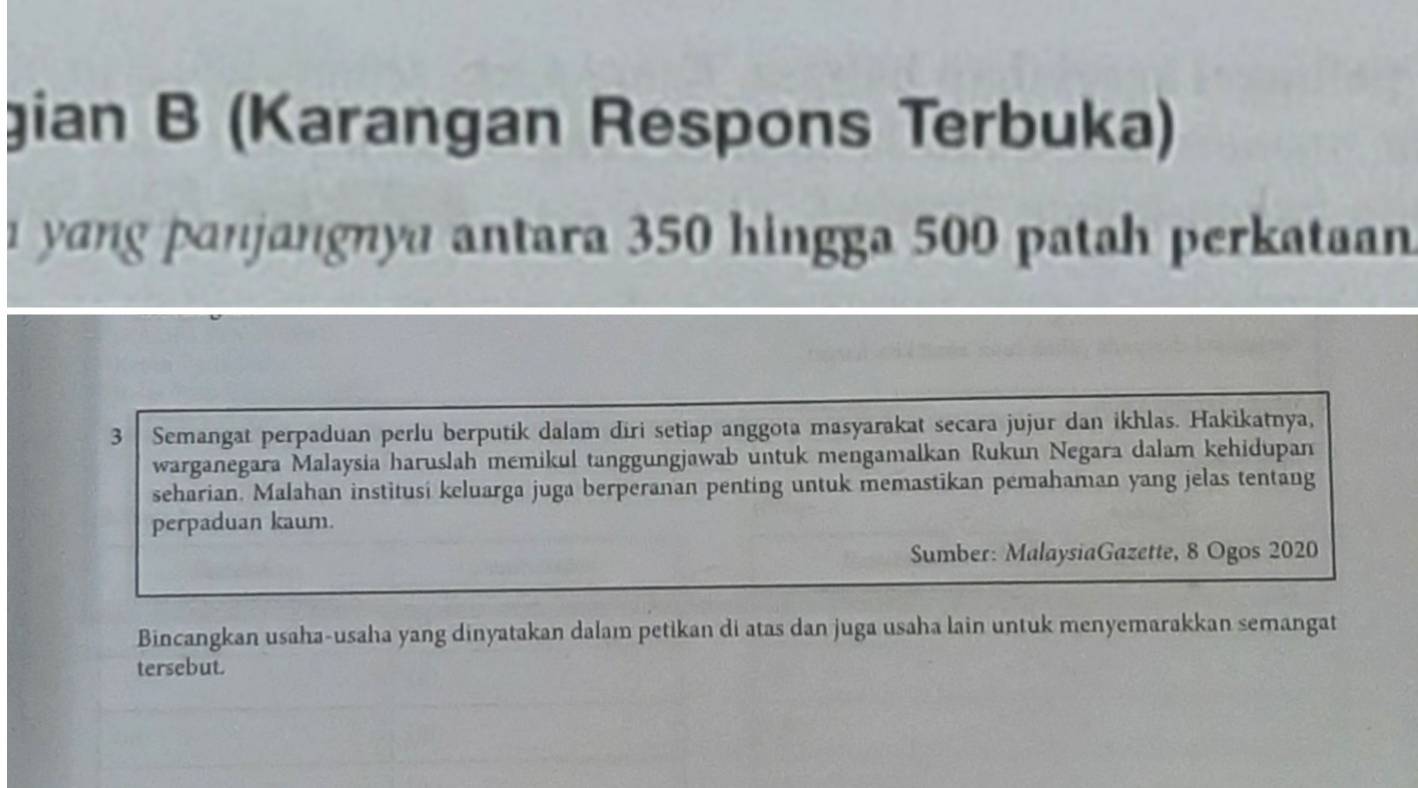 gian B (Karangan Respons Terbuka) 
yang panjangnya antara 350 hingga 500 patah perkataan
3 Semangat perpaduan perlu berputik dalam diri setiap anggota masyarakat secara jujur dan ikhlas. Hakikatnya, 
warganegara Malaysia haruslah memikul tanggungjawab untuk mengamalkan Rukun Negara dalam kehidupan 
seharian. Malahan institusi keluarga juga berperanan penting untuk memastikan pemahaman yang jelas tentang 
perpaduan kaum. 
Sumber: MalaysiaGazette, 8 Ogos 2020 
Bincangkan usaha-usaha yang dinyatakan dalam petikan di atas dan juga usaha lain untuk menyemarakkan semangat 
tersebut.