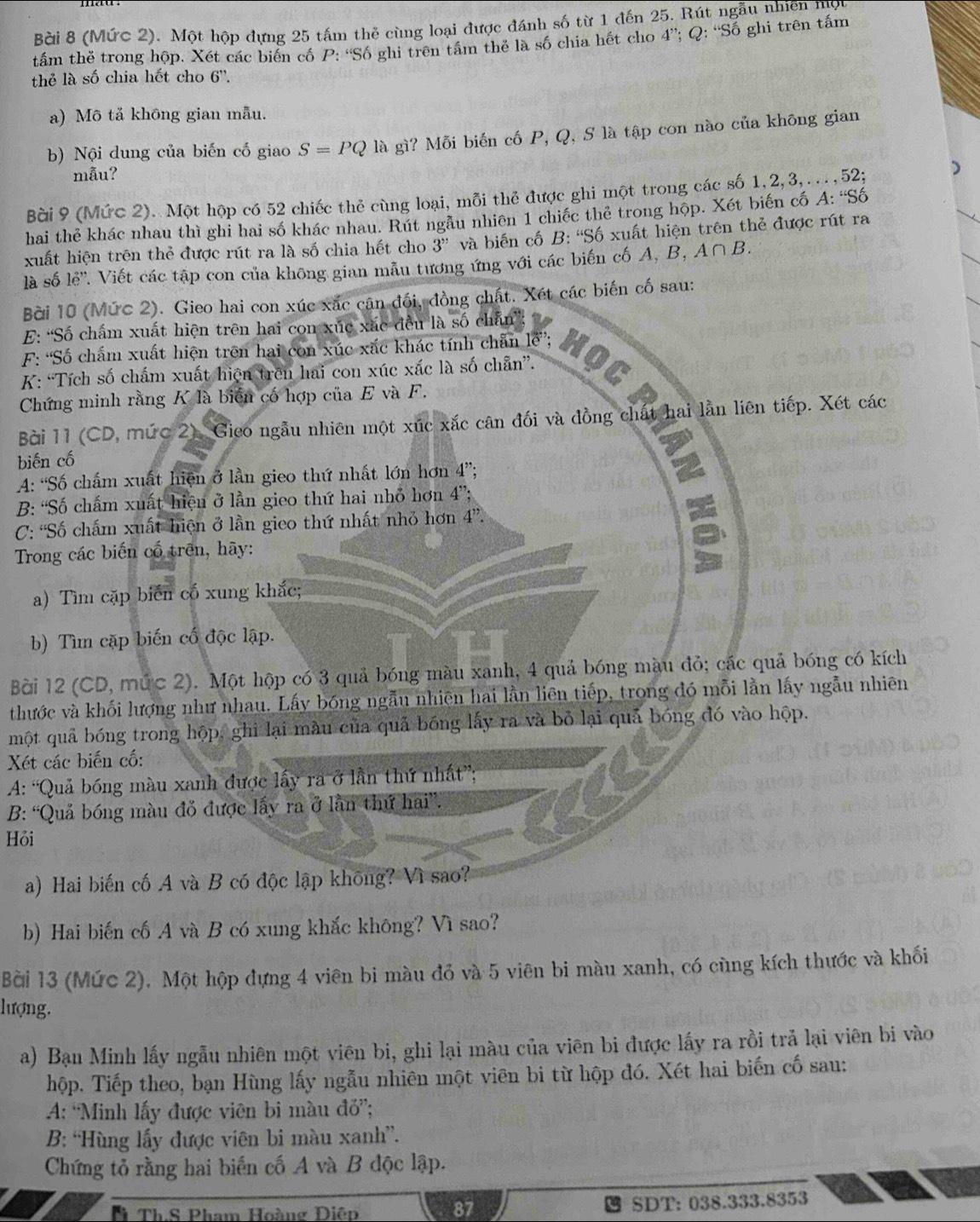 Bời 8 (Mức 2). Một hộp dựng 25 tấm thẻ cùng loại được đánh số từ 1 đến 25. Rút ngẫu nhiên một
tấm thẻ trong hộp. Xét các biển cố P: “Số ghi trên tấm thể là số chia hết cho 4”; Q: “Số ghi trên tấm
thẻ là số chia hết cho 6''.
a) Mô tả không gian mẫu.
b) Nội dung của biến cố giao S=PQ là gì? Mỗi biến cố P, Q, S là tập con nào của không gian
mẫu?
Bài 9 (Mức 2). Một hộp có 52 chiếc thẻ cùng loại, mỗi thẻ được ghi một trong các số 1,2,3,..., 52; )
hai thẻ khác nhau thì ghi hai số khác nhau. Rút ngẫu nhiên 1 chiếc thể trong hộp. Xét biến cố A:Sdelta
xuất hiện trên thẻ được rút ra là số chia hết cho 3'' và biến cố B: 'Số xuất hiện trên thẻ được rút ra
là số lẻ''. Viết các tập con của không gian mẫu tương ứng với các biến cố A, B, A∩ B.
Bời 10 (Mức 2). Gieo hai con xúc xắc cân đối, đồng chất. Xét các biến cố sau:
E: “Số chấm xuất hiện trên hai con xúc xắc đều là số chẵn”:
F: ''Số châm xuất hiện trên hai con xúc xắc khác tính chân l''':  ộ 
K: “Tích số chẩm xuất hiện trên hai con xúc xắc là số chẵn”.
Chứng minh rằng K là biển cố hợp của E và F.
Bài 11 (CD, mức 2). Gieo ngẫu nhiên một xúc xắc cân đối và đồng chất hai lằn liên tiếp. Xét các
biến cố
A: “Số chấm xuất hiện ở lần gieo thứ nhất lớn hơn 4”;
B: “Số chẩm xuất hiện ở lần gieo thứ hai nhỏ hơn 4”;
C: 'Số chấm xuất hiện ở lần gieo thứ nhất nhỏ hơn 4''.
Trong các biến cổ trên, hãy:
a) Tìm cặp biển cố xung khắc;
b) Tìm cặp biến cố độc lập.
Bời 12 (CD, mức 2). Một hộp có 3 quả bóng màu xanh, 4 quả bóng màu đỏ; các quả bóng có kích
thước và khối lượng như nhau. Lấy bóng ngẫu nhiên hai lằn liên tiếp, trong đó mỗi lằn lấy ngẫu nhiên
một quả bóng trong hộp, ghi lại màu của quả bóng lấy ra và bỏ lại quả bóng đó vào hộp.
Xét các biến cố:
A: “Quả bóng màu xanh được lấy ra ở lần thứ nhất”;
B: “Quả bóng màu đỏ được lấy ra ở lần thứ hai”.
Hỏi
a) Hai biến cố A và B có độc lập không? Vì sao?
b) Hai biến cố A và B có xung khắc không? Vì sao?
Bời 13 (Mức 2). Một hộp dựng 4 viên bi màu đỏ và 5 viên bi màu xanh, có cùng kích thước và khối
lượng.
a) Bạn Minh lấy ngẫu nhiên một viên bi, ghi lại màu của viên bi được lấy ra rồi trả lại viên bi vào
hộp. Tiếp theo, bạn Hùng lấy ngẫu nhiên một viên bi từ hộp đó. Xét hai biến cố sau:
A: “Minh lấy được viên bi màu đỏ”;
B: “Hùng lấy được viên bi màu xanh”.
Chứng tỏ rằng hai biến cố A và B độc lập.
Th.S Pham Hoàng Diệp SDT: 038.333.8353
87