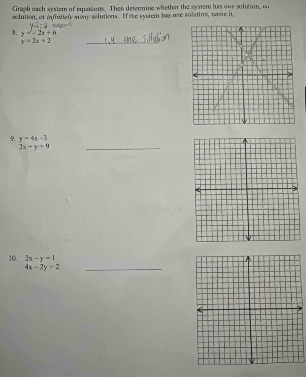 Graph each system of equations. Then determine whether the system has one solution, no 
solution, or infinitely many solutions. If the system has one solution, name it, 
8. y=-2x+6
y=2x+2
_ 
9. y=4x-3
2x+y=9
_ 
10. 2x-y=1
4x-2y=2 _