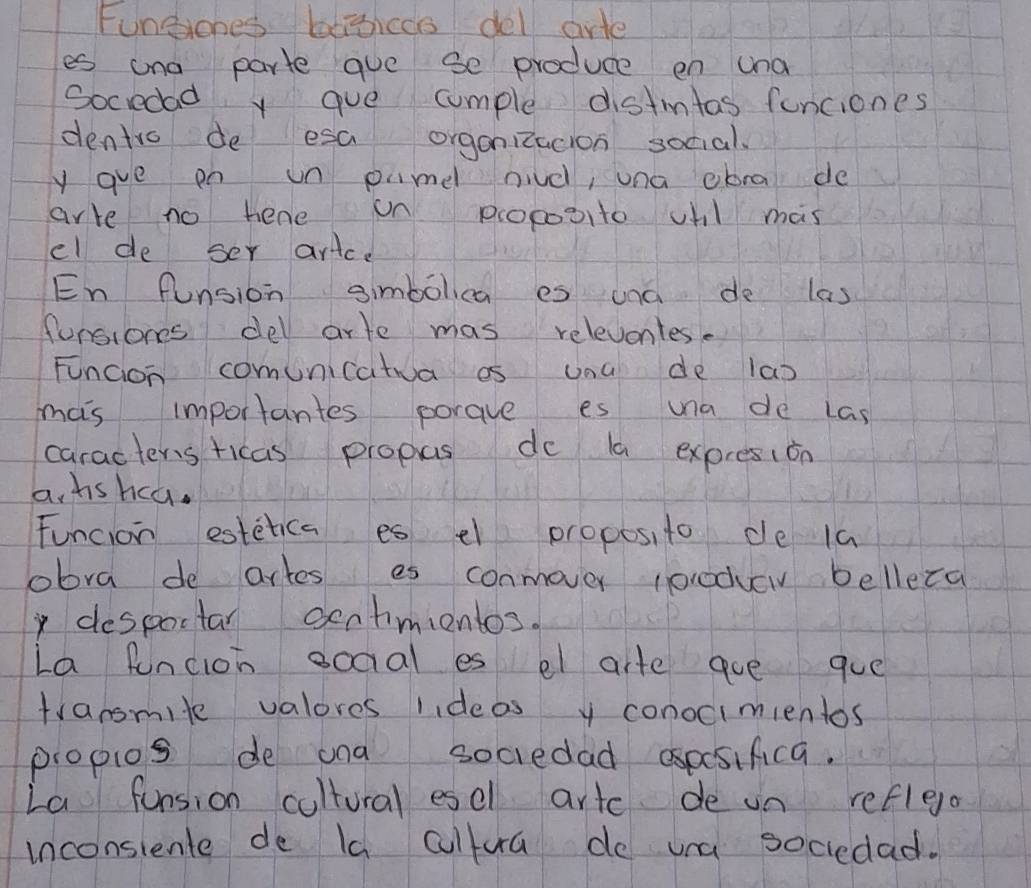 Fungiones begiccs del arte 
es ona parte gue se produce en una 
Sociedad y gve comple distintas funciones 
dentro de esa organizacion social. 
y gue on un pme niud, una ebra de 
arre no hene on pcoposito vhl mas 
el de ser arice 
En funsion aimbolca es and de las 
forsions del arte mas relevontes. 
Funcion comunicatua es una de las 
mas importantes porave es una de Las 
caracteris ricas propas do la expresion 
a, hs hca. 
Funcion estetica es el proposito de 1a 
obra de artes es conmover (orodvev belleca 
despoctar oentimientos. 
La funcioh ooaal es el arte aue gue 
transmile valores lideas y conocimientos 
propios de ona sociedad aspsifica. 
La funsion cultural esel artc de un refleo 
inconsiente de Ia cultura do una sociedad.