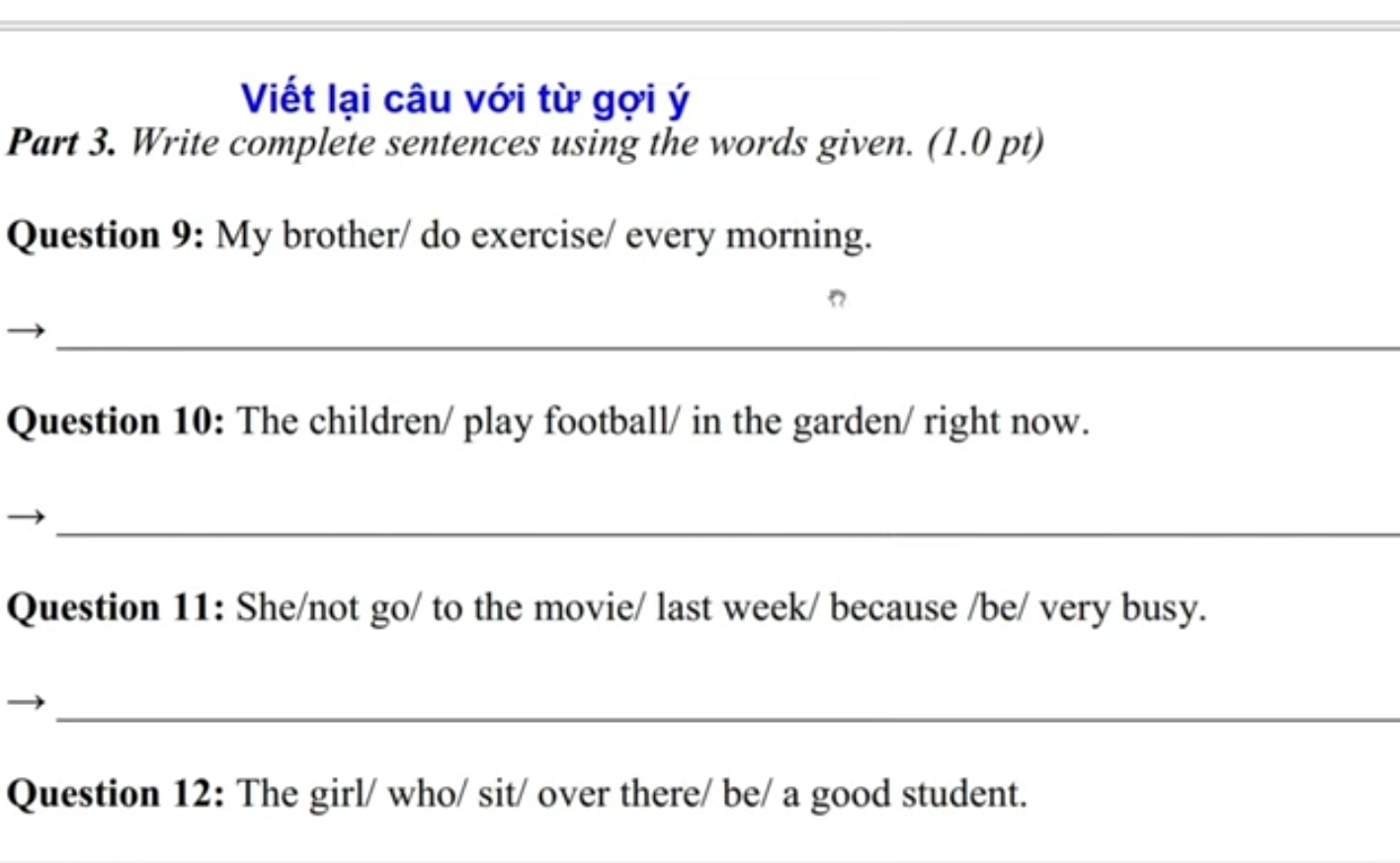 Viết lại câu với từ gợi ý 
Part 3. Write complete sentences using the words given. (1.0 pt) 
Question 9: My brother/ do exercise/ every morning. 
_ 
Question 10: The children/ play football/ in the garden/ right now. 
_ 
Question 11: She/not go/ to the movie/ last week/ because /be/ very busy. 
_ 
Question 12: The girl/ who/ sit/ over there/ be/ a good student.