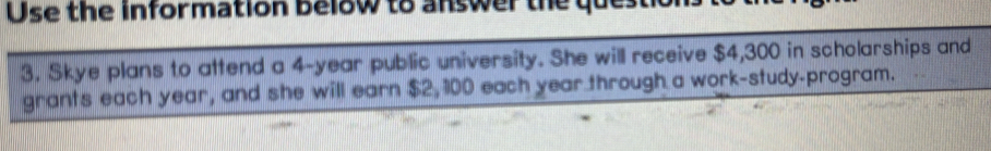 Use the information below to answer the qu 
3. Skye plans to attend a 4-year public university. She will receive $4,300 in scholarships and 
grants each year, and she will earn $2, 100 each year through a work-study-program.