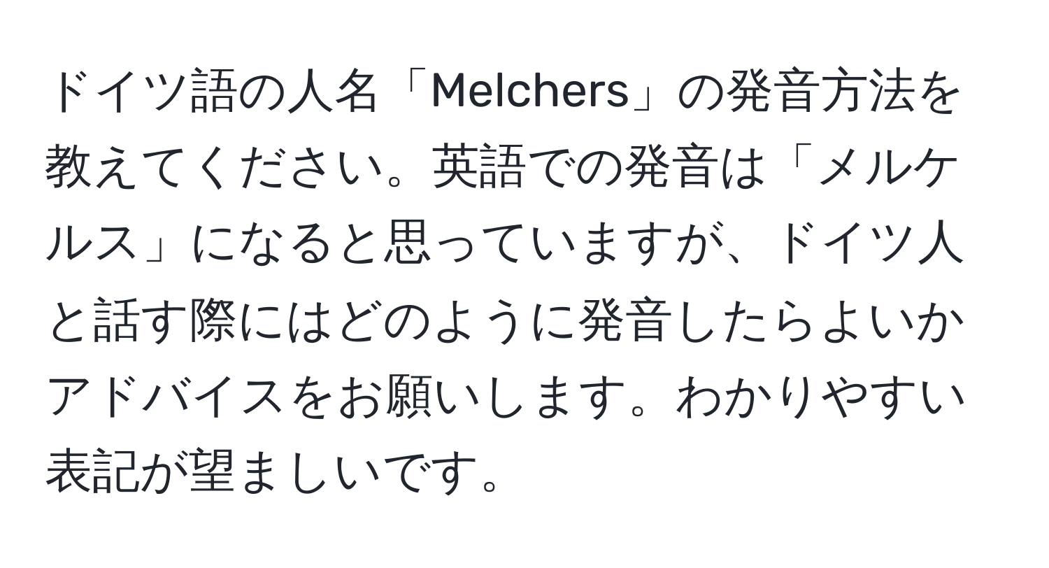 ドイツ語の人名「Melchers」の発音方法を教えてください。英語での発音は「メルケルス」になると思っていますが、ドイツ人と話す際にはどのように発音したらよいかアドバイスをお願いします。わかりやすい表記が望ましいです。