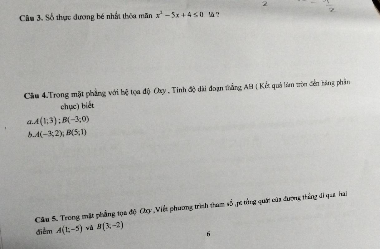 Số thực dương bé nhất thỏa mãn x^2-5x+4≤ 0 là ? 
Câu 4.Trong mặt phẳng với hệ tọa độ Oxy , Tính độ dài đoạn thẳng AB ( Kết quả làm tròn đến hàng phần 
chục) biết 
a. A(1;3); B(-3;0)
b.. A(-3;2); B(5;1)
Câu 5. Trong mặt phẳng tọa độ Oxy ,Viết phương trình tham số ,pt tổng quát của đường thẳng đi qua hai 
điểm A(1;-5) và B(3;-2)
6