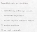 To establish credit, you should first:
opes checking and savings accounts.
pay cash for all purchases.
obtain a large loan from close relatives.
ubtain a small loan
use credit extensively.