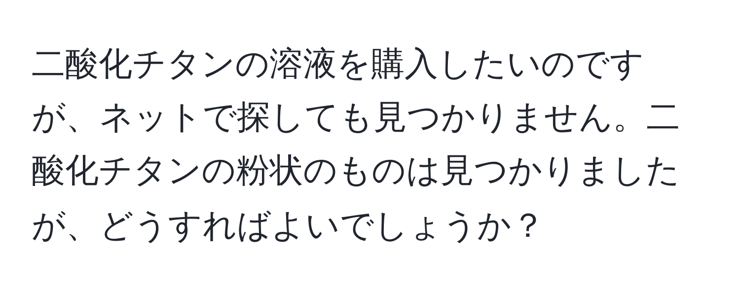 二酸化チタンの溶液を購入したいのですが、ネットで探しても見つかりません。二酸化チタンの粉状のものは見つかりましたが、どうすればよいでしょうか？