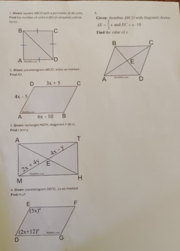 Given: square ABCD with a perimeter of 48 units. 6
Find the number of units in BD in simplest raic e Given: rhombus ABCD with diagonals drawn.
AE= 2/3 x
form). and EC=x-10
Find the value of x
2. Given: parallelogram ABCD, sides as marked.
Find AD.
 
3. Given: rectangle MATH, diagonals =36in
Find x and y.
4. Given: parallelogram DEFG, ∠s as marked.
Find m∠.