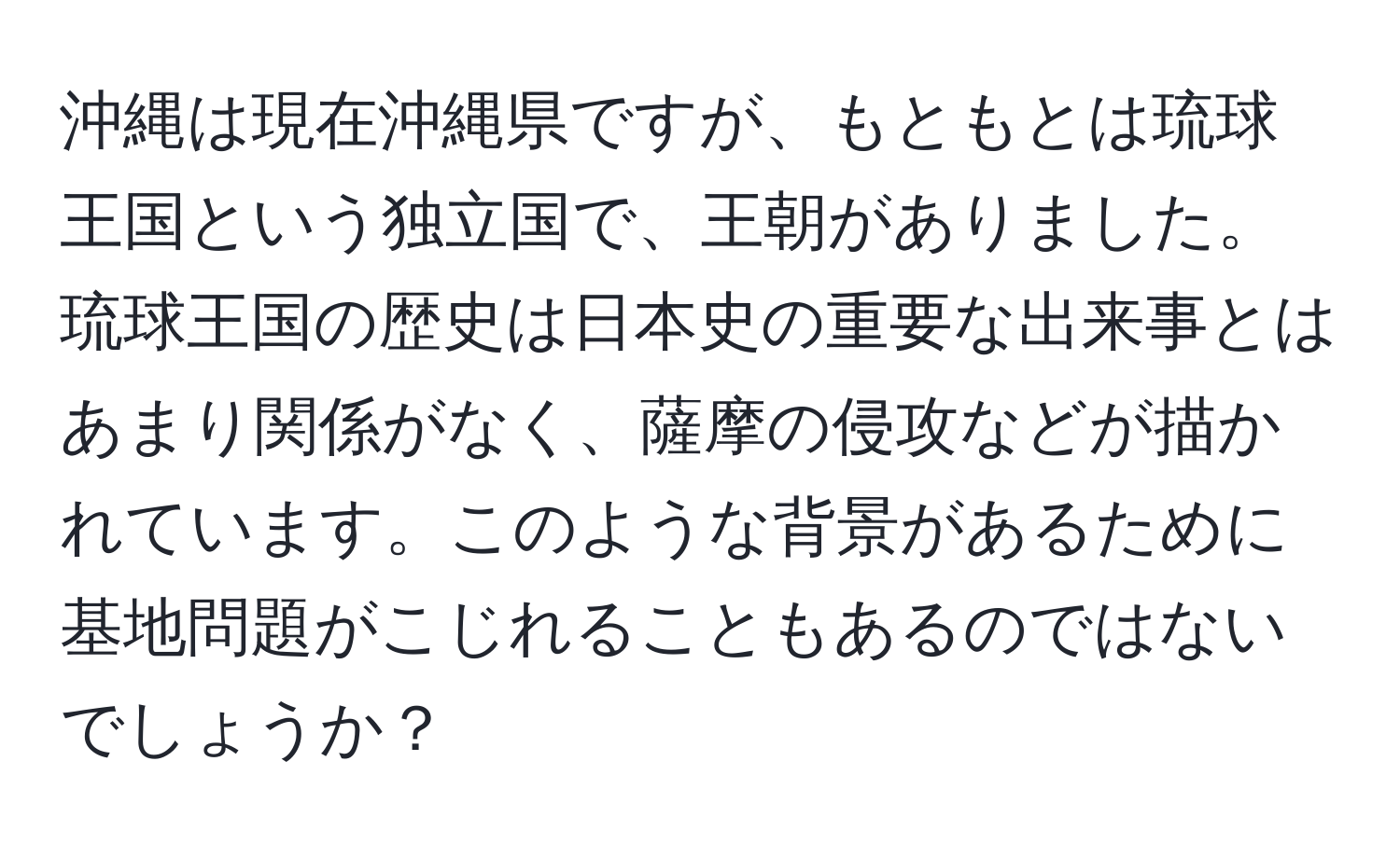 沖縄は現在沖縄県ですが、もともとは琉球王国という独立国で、王朝がありました。琉球王国の歴史は日本史の重要な出来事とはあまり関係がなく、薩摩の侵攻などが描かれています。このような背景があるために基地問題がこじれることもあるのではないでしょうか？