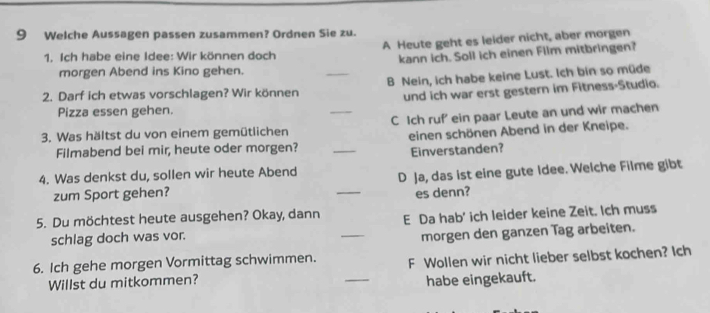 Welche Aussagen passen zusammen? Ordnen Sie zu.
1. Ich habe eine Idee: Wir können doch A Heute geht es leider nicht, aber morgen
kann ich. Soll ich einen Film mitbringen?
morgen Abend ins Kino gehen.
_
B Nein, ich habe keine Lust. Ich bin so müde
2. Darf ich etwas vorschlagen? Wir können
und ich war erst gestern im Fitness-Studio.
Pizza essen gehen.
_
C Ich ruf' ein paar Leute an und wir machen
3. Was hältst du von einem gemütlichen
Filmabend bei mir, heute oder morgen? _einen schönen Abend in der Kneipe.
Einverstanden?
4. Was denkst du, sollen wir heute Abend
zum Sport gehen? _D Ja, das ist eine gute Idee. Welche Filme gibt
es denn?
5. Du möchtest heute ausgehen? Okay, dann
schlag doch was vor. _E Da hab' ich leider keine Zeit. Ich muss
morgen den ganzen Tag arbeiten.
6. Ich gehe morgen Vormittag schwimmen.
Willst du mitkommen? _F Wollen wir nicht lieber selbst kochen? Ich
habe eingekauft.