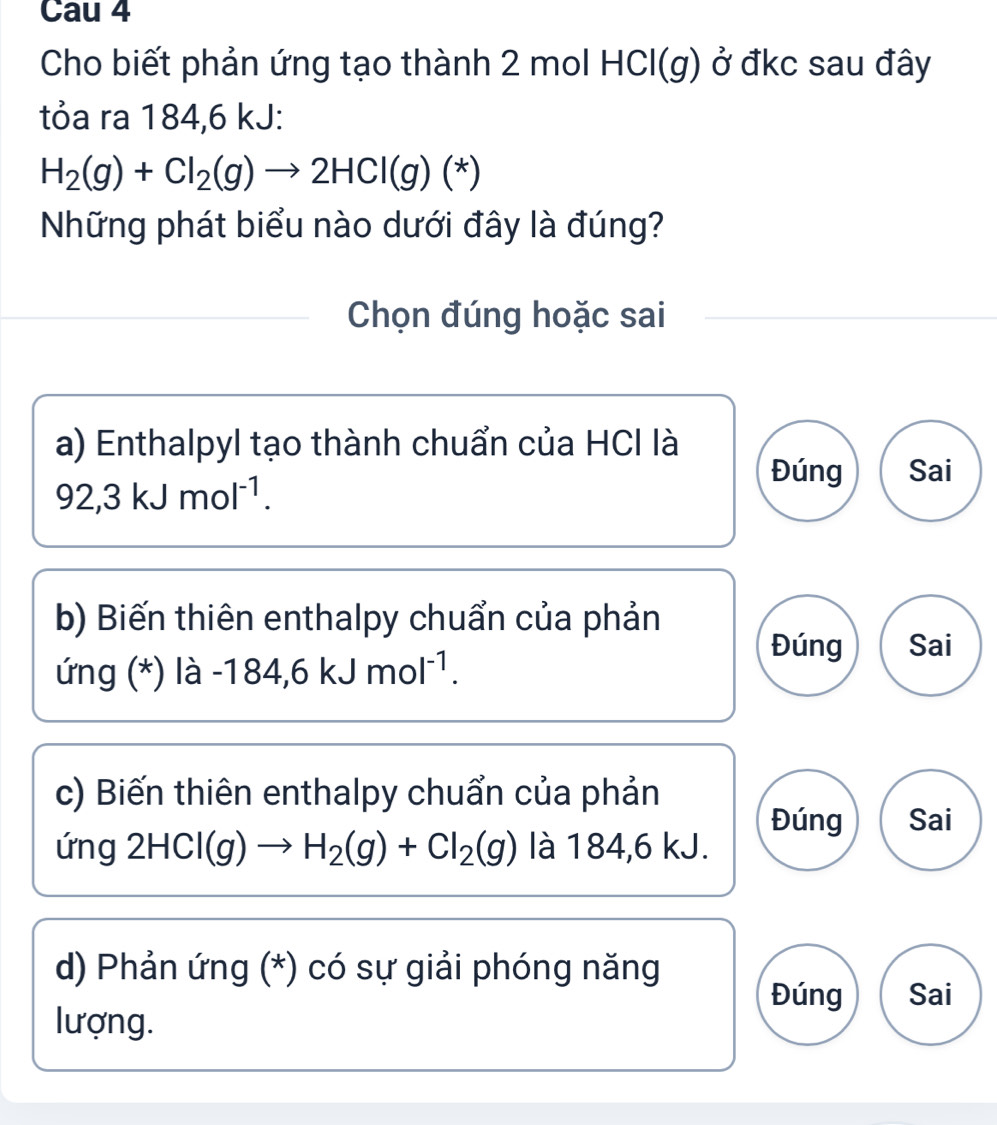 Cau 4
Cho biết phản ứng tạo thành 2 mol HCl(g) ở đkc sau đây
tỏa ra 184, 6 kJ :
H_2(g)+Cl_2(g)to 2HCl(g)(*)
Những phát biểu nào dưới đây là đúng?
Chọn đúng hoặc sai
a) Enthalpyl tạo thành chuẩn của HCI là
92,3kJmol^(-1).
Đúng Sai
b) Biến thiên enthalpy chuẩn của phản
Đúng Sai
ứng (*) là -184,6kJmol^(-1). 
c) Biến thiên enthalpy chuẩn của phản
Đúng Sai
I ung 2HCl(g)to H_2(g)+Cl_2(g) là 184,6 kJ.
d) Phản ứng (*) có sự giải phóng năng
Đúng Sai
lượng.