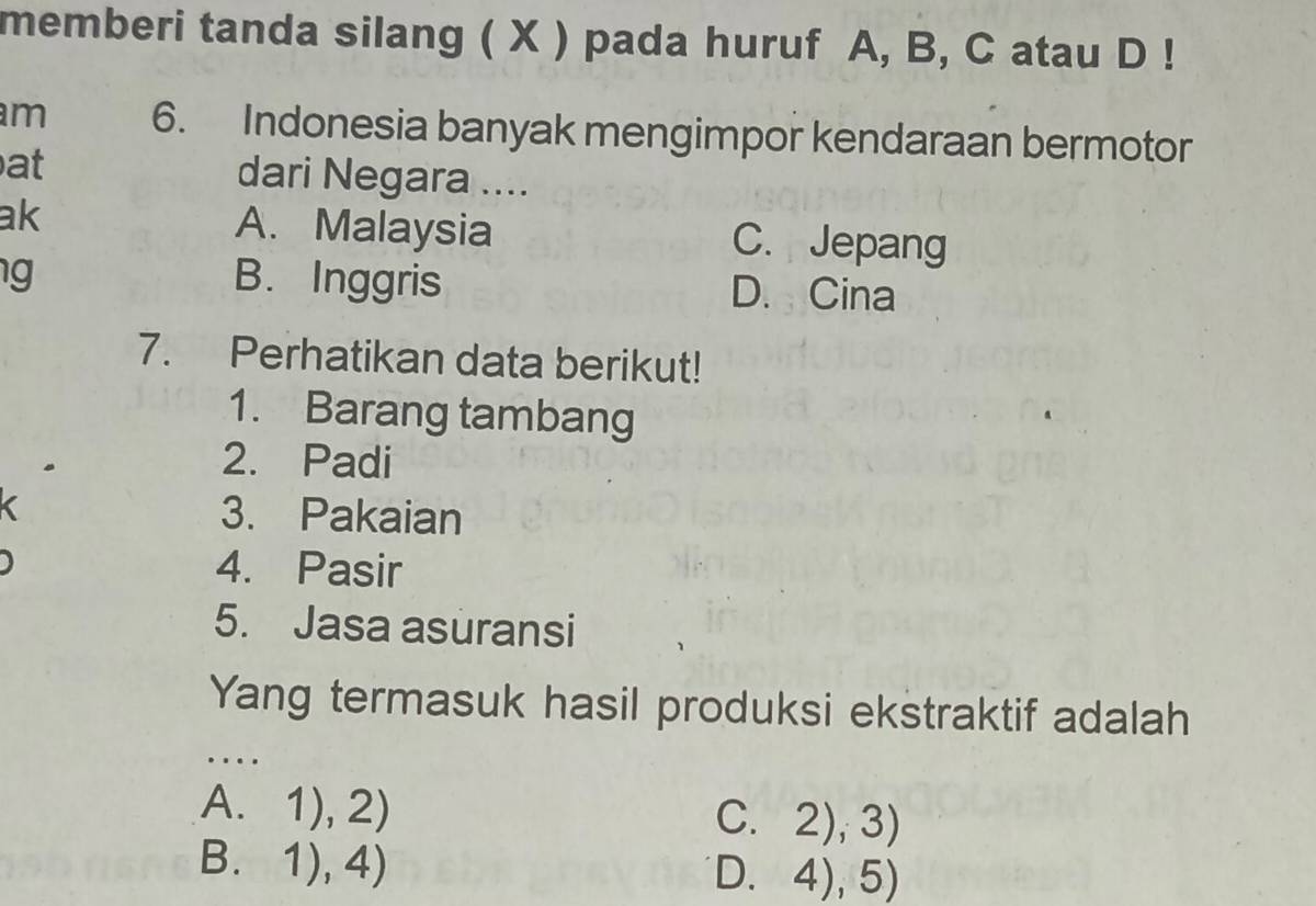 memberi tanda silang ( X ) pada huruf A, B, C atau D !
m 6. Indonesia banyak mengimpor kendaraan bermotor
at dari Negara ....
ak A. Malaysia C. Jepang
g B. Inggris D. Cina
7. Perhatikan data berikut!
1. Barang tambang
2. Padi
3. Pakaian
4. Pasir
5. Jasa asuransi
Yang termasuk hasil produksi ekstraktif adalah
..
A. 1),2)
C. 2),3)
B. 1),4)
D. 4),5)