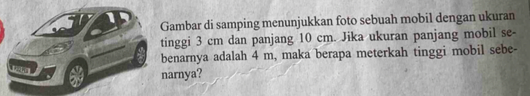 Gambar di samping menunjukkan foto sebuah mobil dengan ukuran 
tinggi 3 cm dan panjang 10 cm. Jika ukuran panjang mobil se- 
benarnya adalah 4 m, maka berapa meterkah tinggi mobil sebe- 

narnya?