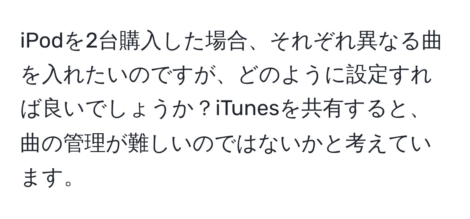 iPodを2台購入した場合、それぞれ異なる曲を入れたいのですが、どのように設定すれば良いでしょうか？iTunesを共有すると、曲の管理が難しいのではないかと考えています。